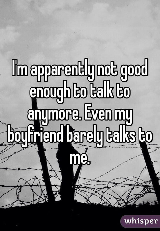 I'm apparently not good enough to talk to anymore. Even my boyfriend barely talks to me. 