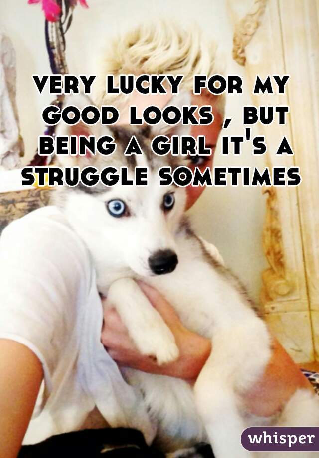 very lucky for my good looks , but being a girl it's a struggle sometimes 