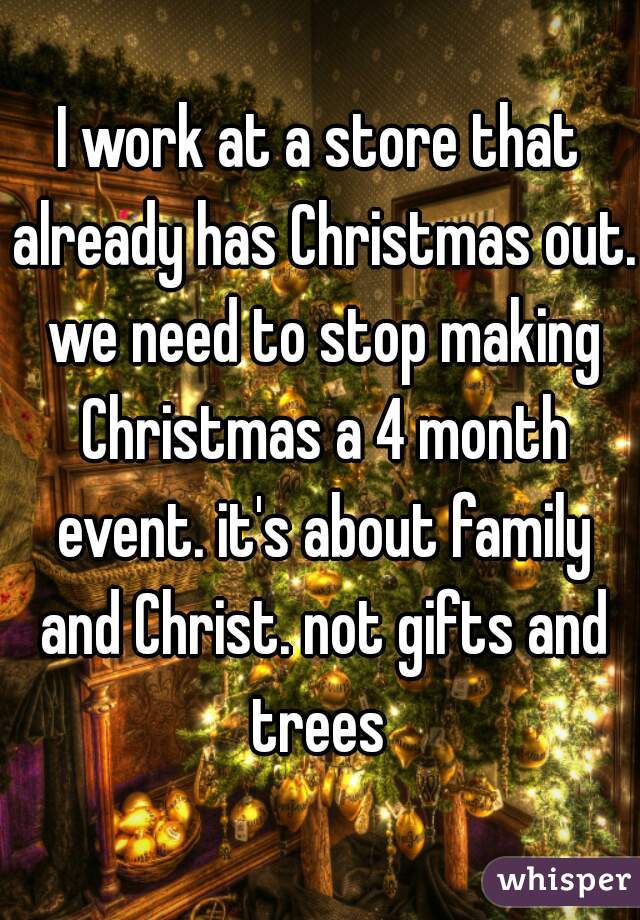 I work at a store that already has Christmas out. we need to stop making Christmas a 4 month event. it's about family and Christ. not gifts and trees 