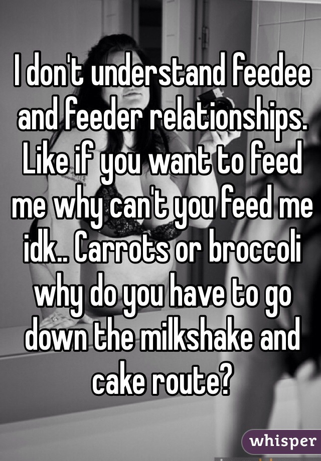 I don't understand feedee and feeder relationships. Like if you want to feed me why can't you feed me idk.. Carrots or broccoli why do you have to go down the milkshake and cake route? 