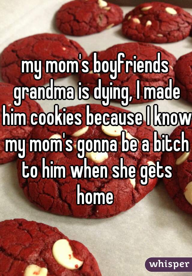 my mom's boyfriends grandma is dying, I made him cookies because I know my mom's gonna be a bitch to him when she gets home 
