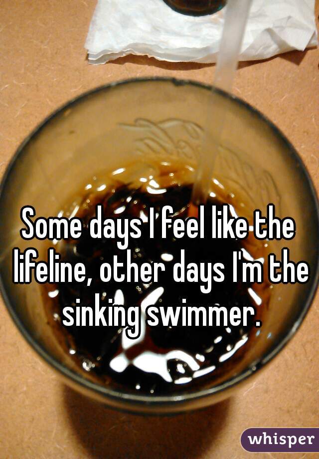 Some days I feel like the lifeline, other days I'm the sinking swimmer.