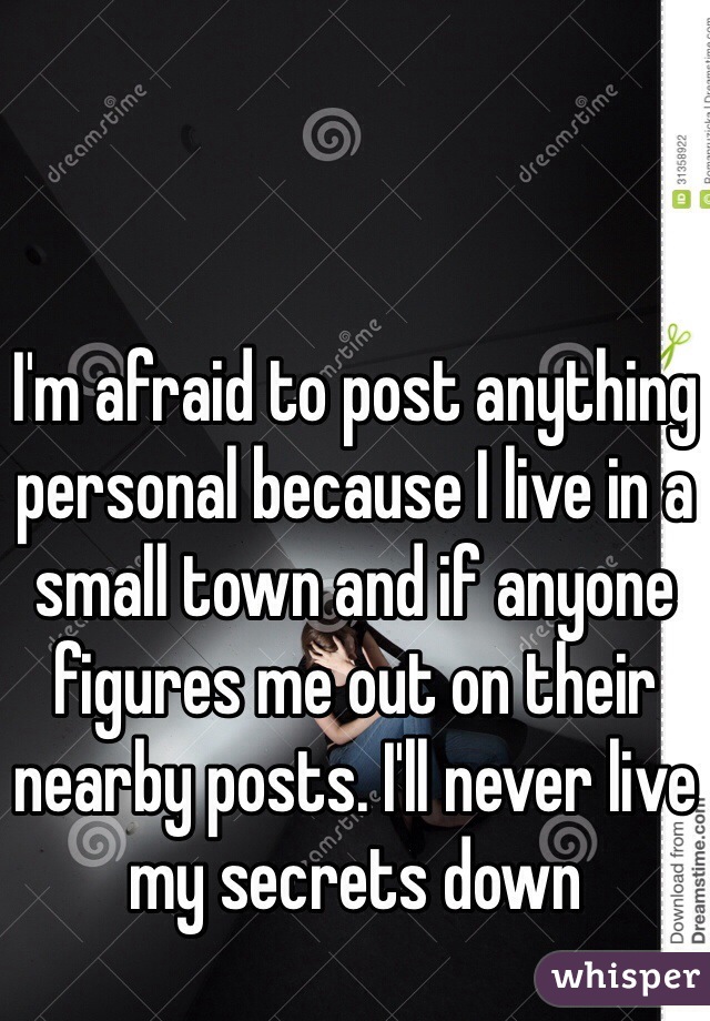 I'm afraid to post anything personal because I live in a small town and if anyone figures me out on their nearby posts. I'll never live my secrets down
