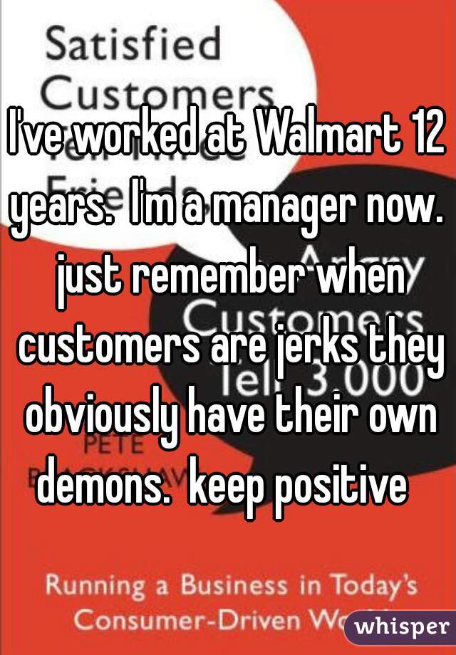 I've worked at Walmart 12 years.  I'm a manager now.  just remember when customers are jerks they obviously have their own demons.  keep positive  