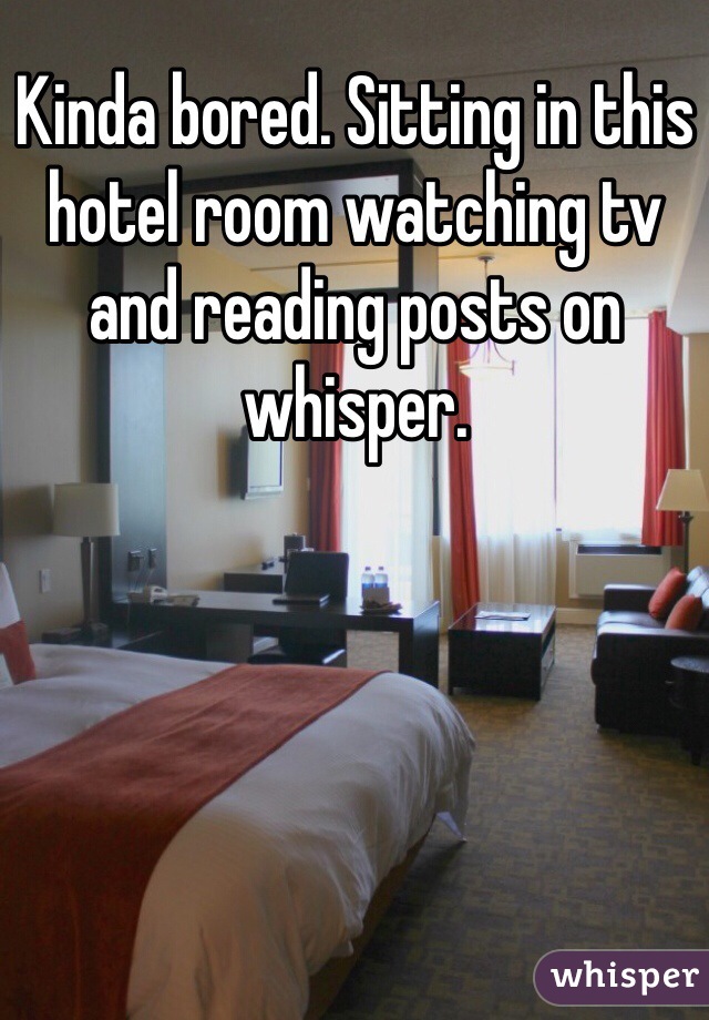 Kinda bored. Sitting in this hotel room watching tv and reading posts on whisper. 