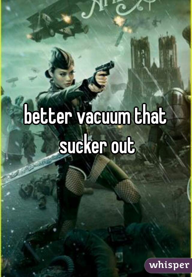 better vacuum that sucker out