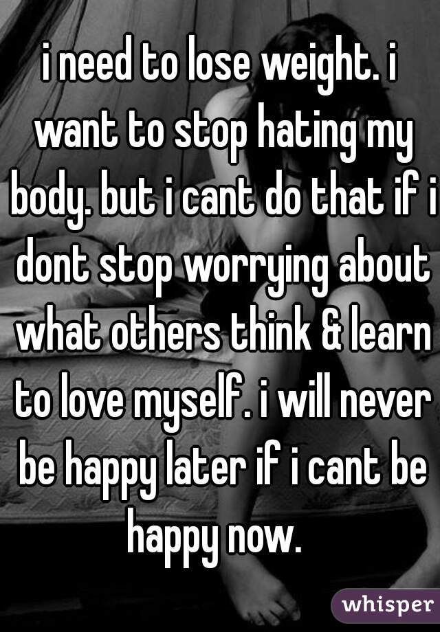i need to lose weight. i want to stop hating my body. but i cant do that if i dont stop worrying about what others think & learn to love myself. i will never be happy later if i cant be happy now.  
