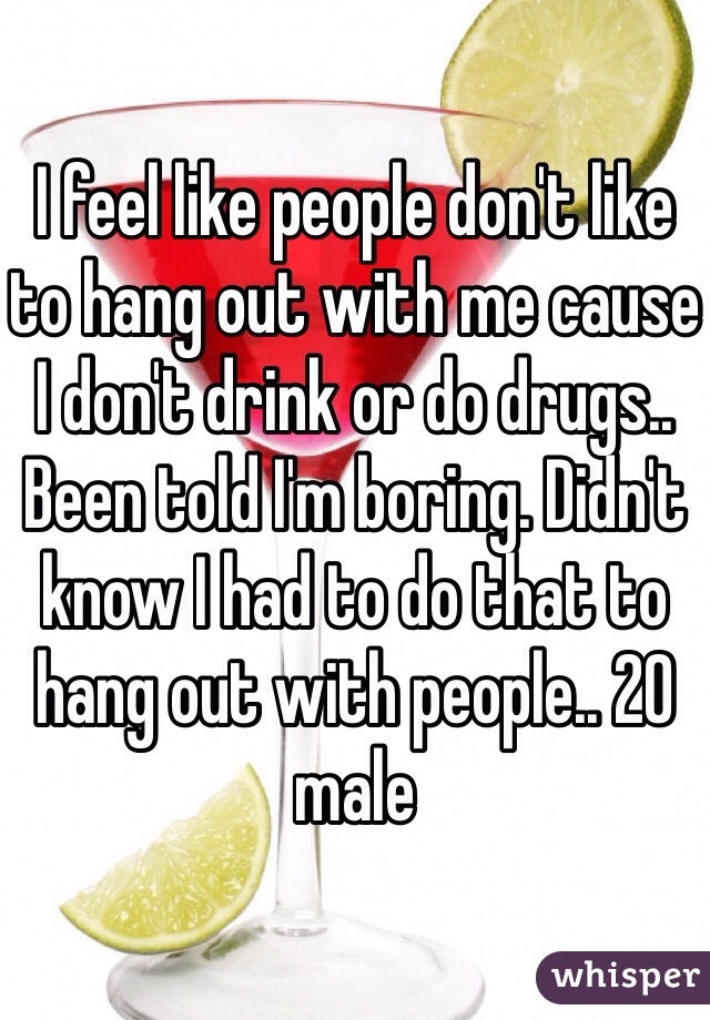 I feel like people don't like to hang out with me cause I don't drink or do drugs.. Been told I'm boring. Didn't know I had to do that to hang out with people.. 20 male 