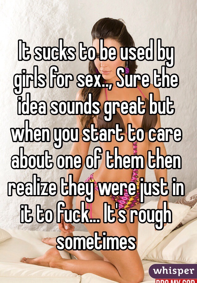 It sucks to be used by girls for sex.., Sure the idea sounds great but when you start to care about one of them then realize they were just in it to fuck... It's rough sometimes 