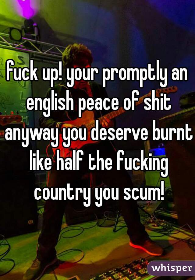 fuck up! your promptly an english peace of shit anyway you deserve burnt like half the fucking country you scum!