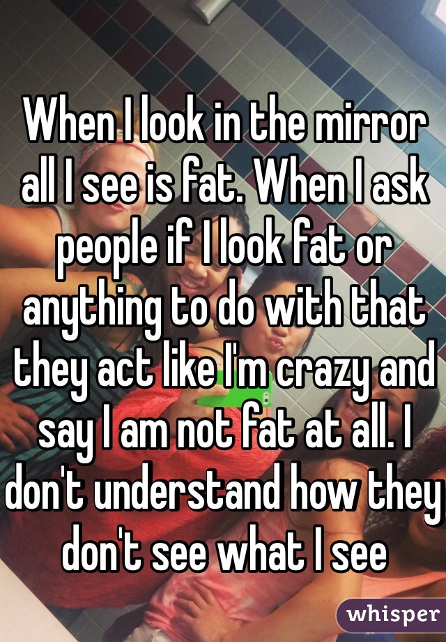 When I look in the mirror all I see is fat. When I ask people if I look fat or anything to do with that they act like I'm crazy and say I am not fat at all. I don't understand how they don't see what I see
