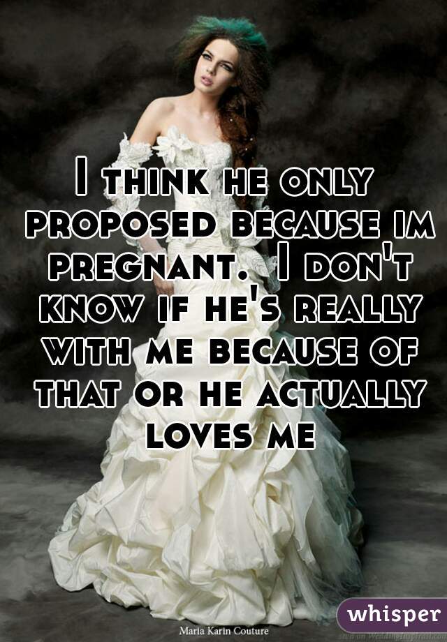 I think he only proposed because im pregnant.  I don't know if he's really with me because of that or he actually loves me