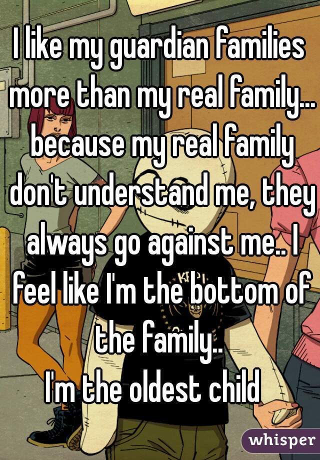 I like my guardian families more than my real family... because my real family don't understand me, they always go against me.. I feel like I'm the bottom of the family.. 
I'm the oldest child  