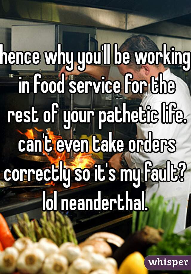 hence why you'll be working in food service for the rest of your pathetic life. can't even take orders correctly so it's my fault?  lol neanderthal. 