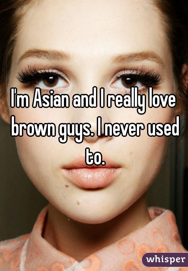 I'm Asian and I really love brown guys. I never used to.