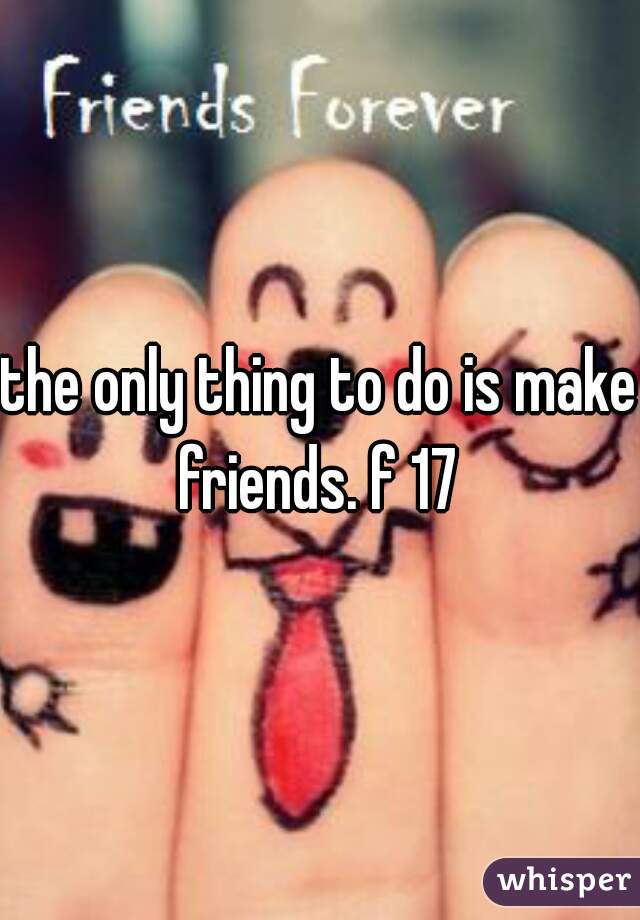the only thing to do is make friends. f 17 