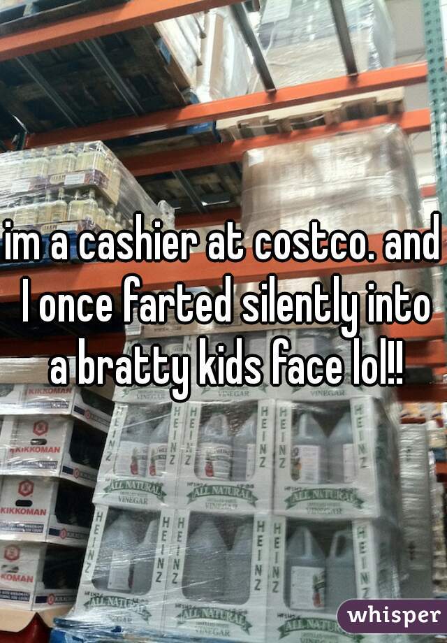 im a cashier at costco. and I once farted silently into a bratty kids face lol!!