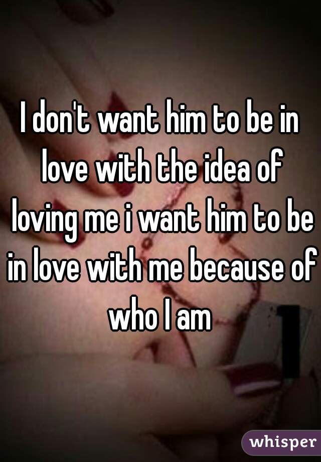 I don't want him to be in love with the idea of loving me i want him to be in love with me because of who I am 