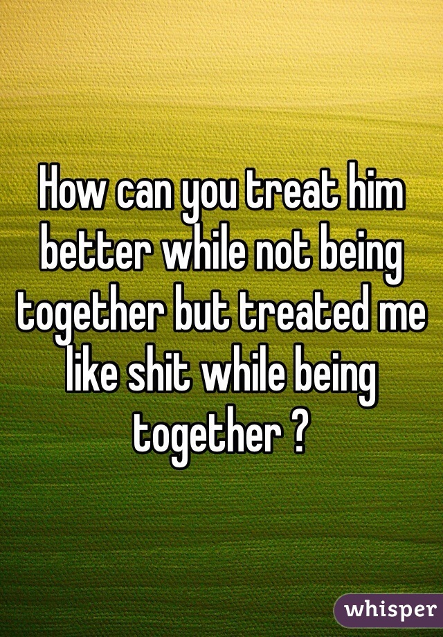 How can you treat him better while not being together but treated me like shit while being together ? 