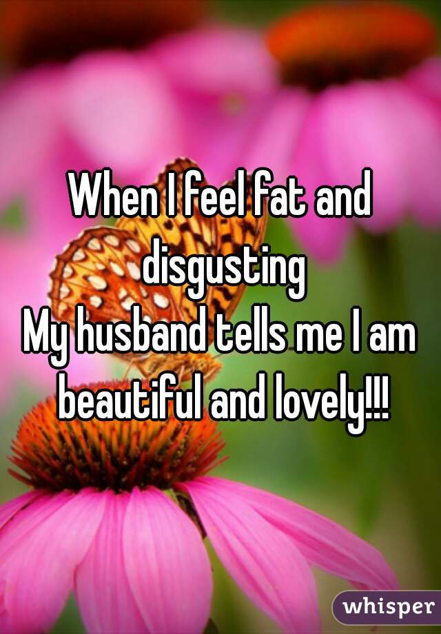 When I feel fat and disgusting
My husband tells me I am beautiful and lovely!!!