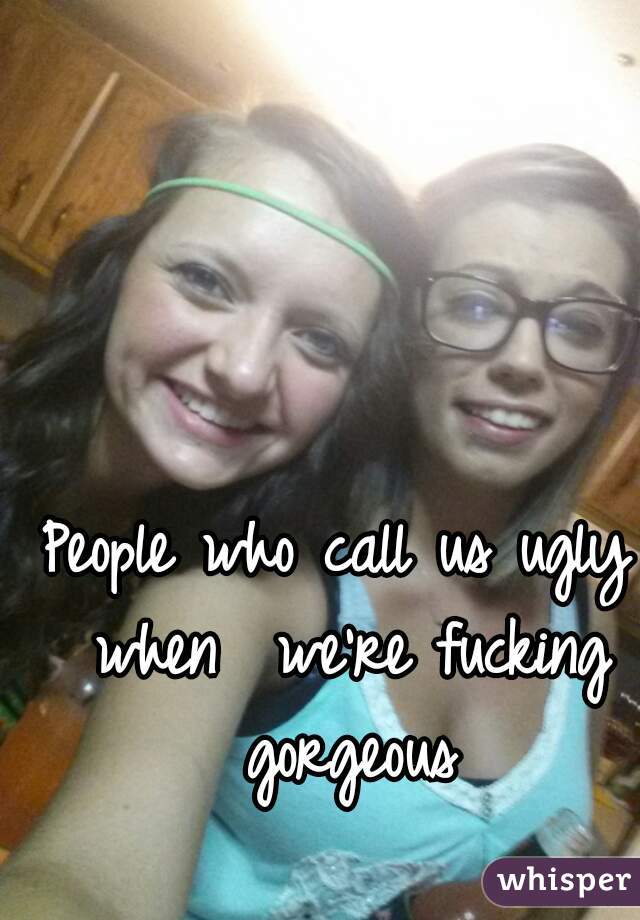 People who call us ugly when  we're fucking gorgeous