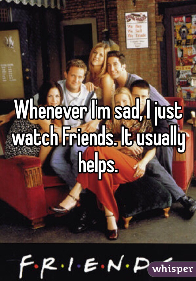 Whenever I'm sad, I just watch Friends. It usually helps.