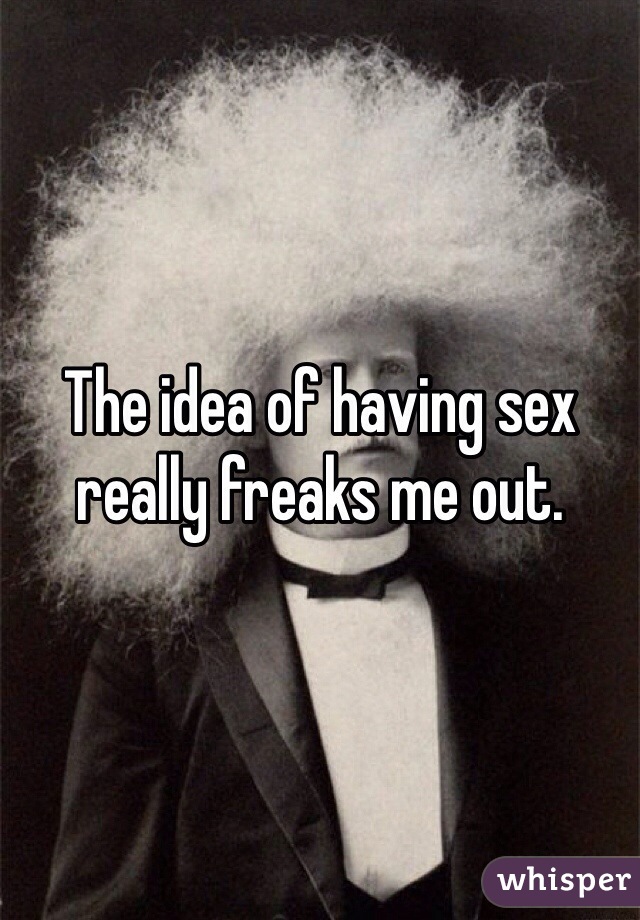 The idea of having sex really freaks me out. 