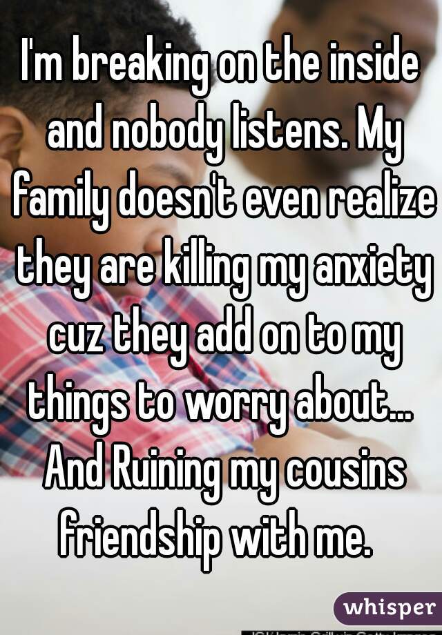 I'm breaking on the inside and nobody listens. My family doesn't even realize they are killing my anxiety cuz they add on to my things to worry about...  And Ruining my cousins friendship with me.  