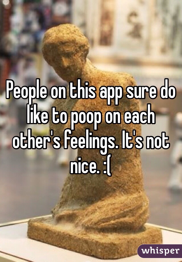 People on this app sure do like to poop on each other's feelings. It's not nice. :( 