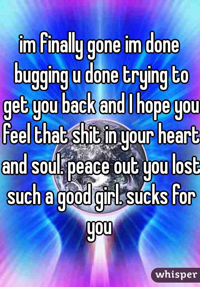 im finally gone im done bugging u done trying to get you back and I hope you feel that shit in your heart and soul. peace out you lost such a good girl. sucks for you 