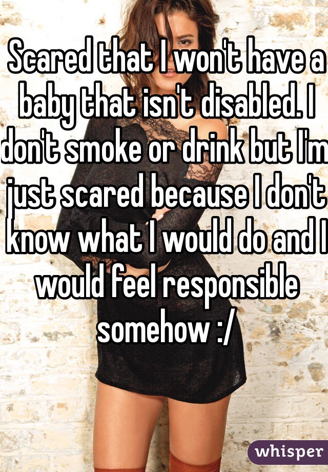 Scared that I won't have a baby that isn't disabled. I don't smoke or drink but I'm just scared because I don't know what I would do and I would feel responsible somehow :/ 