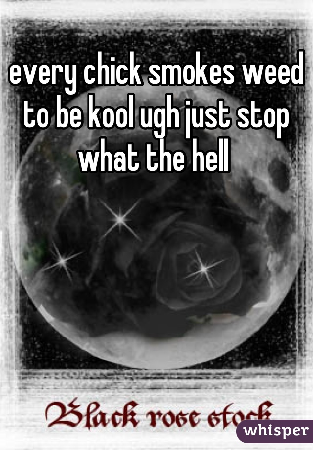 every chick smokes weed to be kool ugh just stop what the hell 