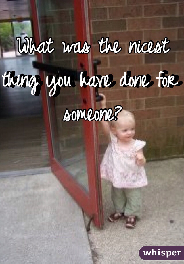 What was the nicest thing you have done for someone?