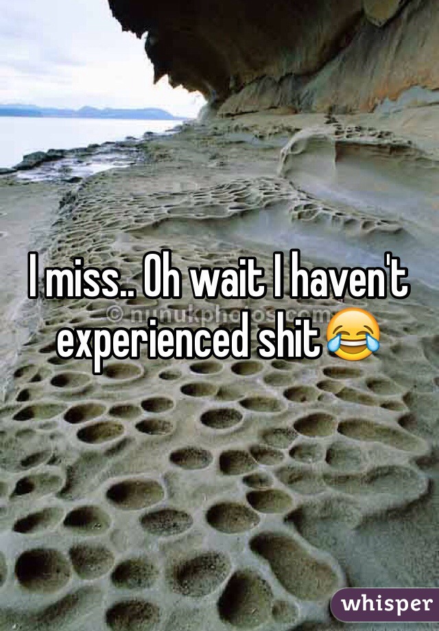 I miss.. Oh wait I haven't experienced shit😂