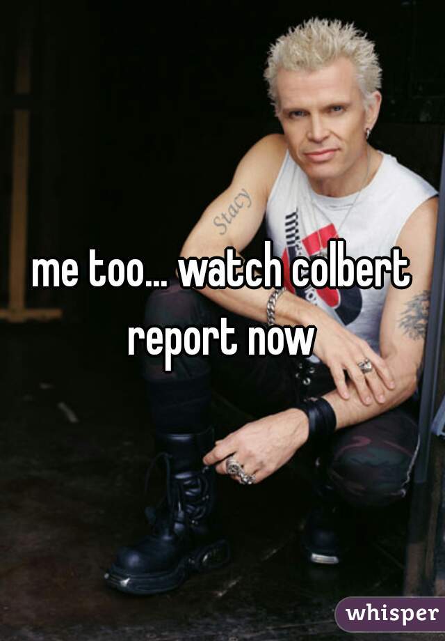me too... watch colbert report now 