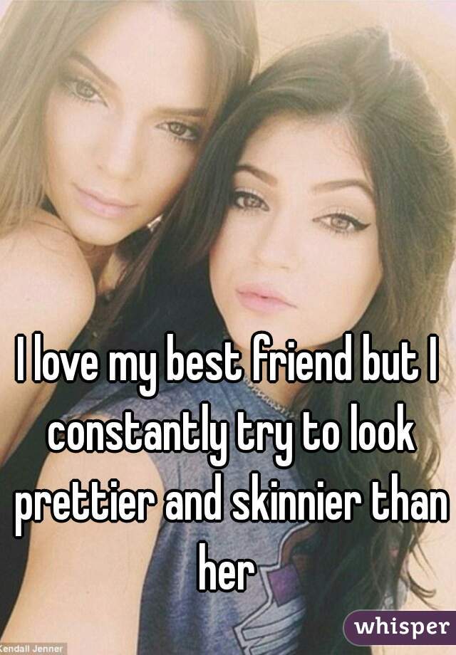 I love my best friend but I constantly try to look prettier and skinnier than her 