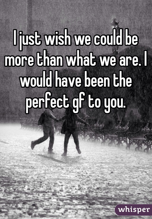 I just wish we could be more than what we are. I would have been the perfect gf to you. 
