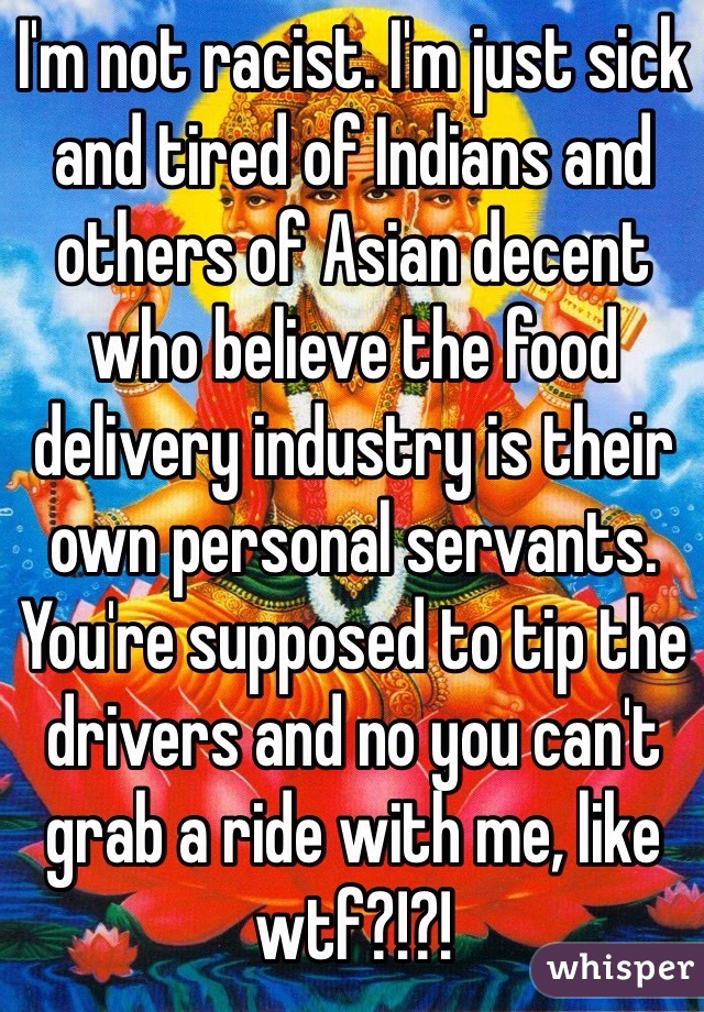 I'm not racist. I'm just sick and tired of Indians and others of Asian decent who believe the food delivery industry is their own personal servants. You're supposed to tip the drivers and no you can't grab a ride with me, like wtf?!?!
