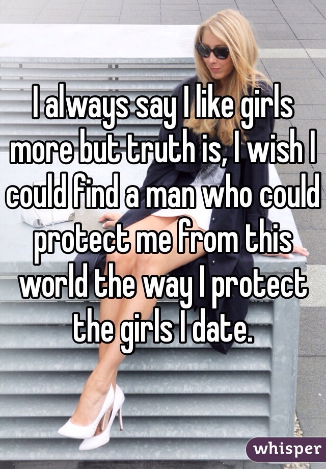 I always say I like girls more but truth is, I wish I could find a man who could protect me from this world the way I protect the girls I date.