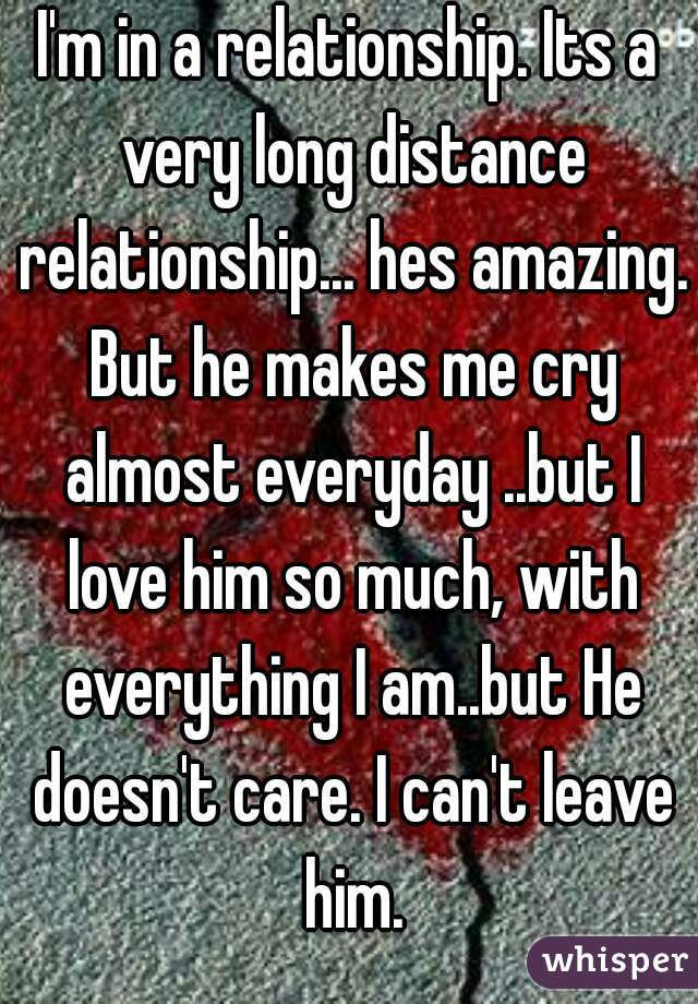I'm in a relationship. Its a very long distance relationship... hes amazing. But he makes me cry almost everyday ..but I love him so much, with everything I am..but He doesn't care. I can't leave him.