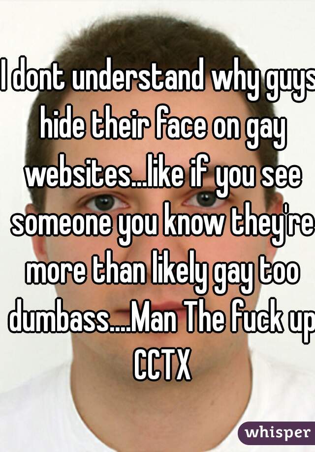 I dont understand why guys hide their face on gay websites...like if you see someone you know they're more than likely gay too dumbass....Man The fuck up CCTX