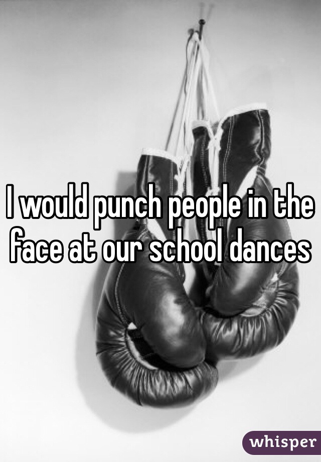 I would punch people in the face at our school dances