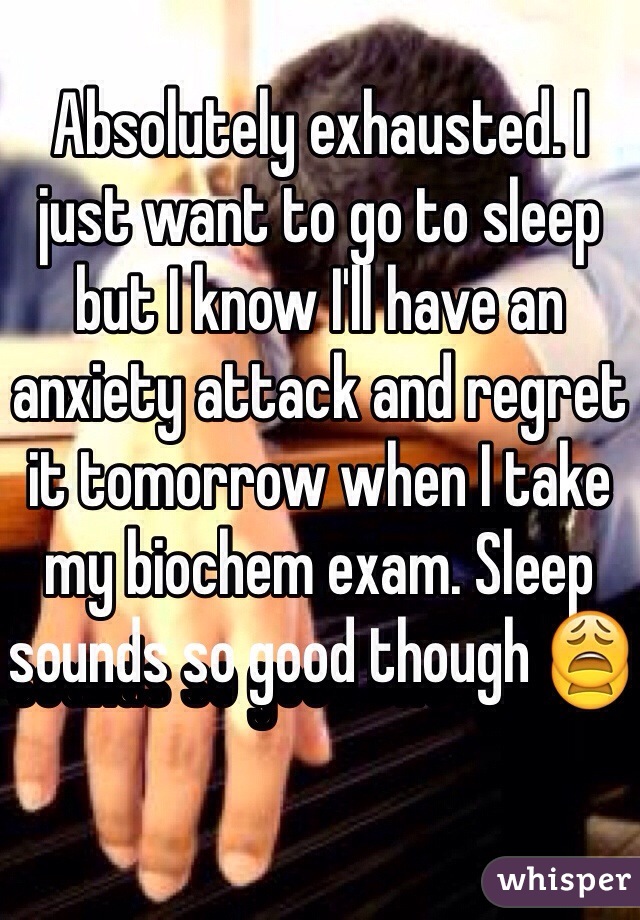 Absolutely exhausted. I just want to go to sleep but I know I'll have an anxiety attack and regret it tomorrow when I take my biochem exam. Sleep sounds so good though 😩
