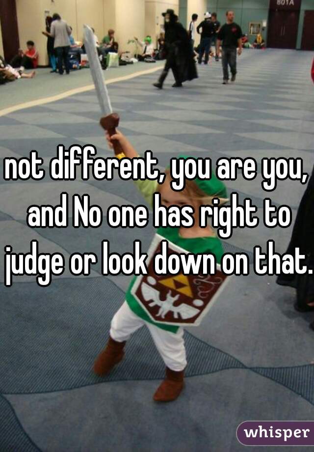 not different, you are you, and No one has right to judge or look down on that.