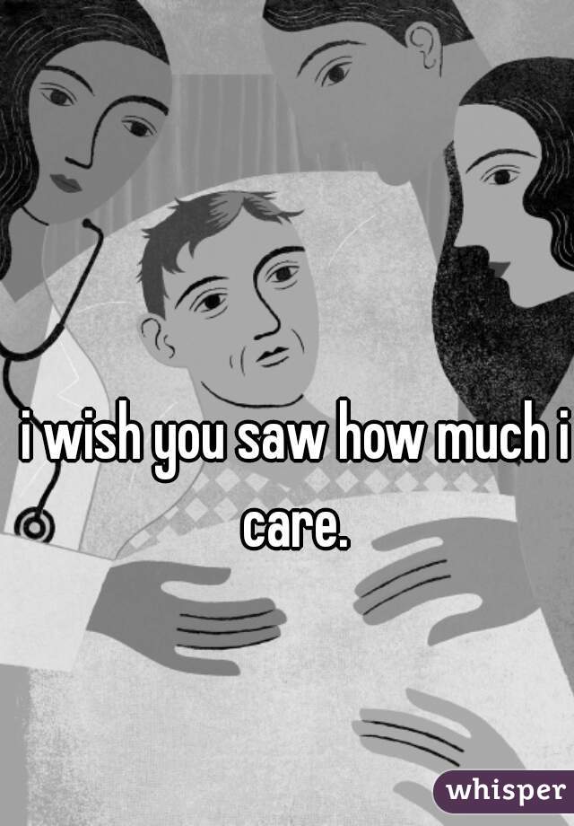 i wish you saw how much i care. 
