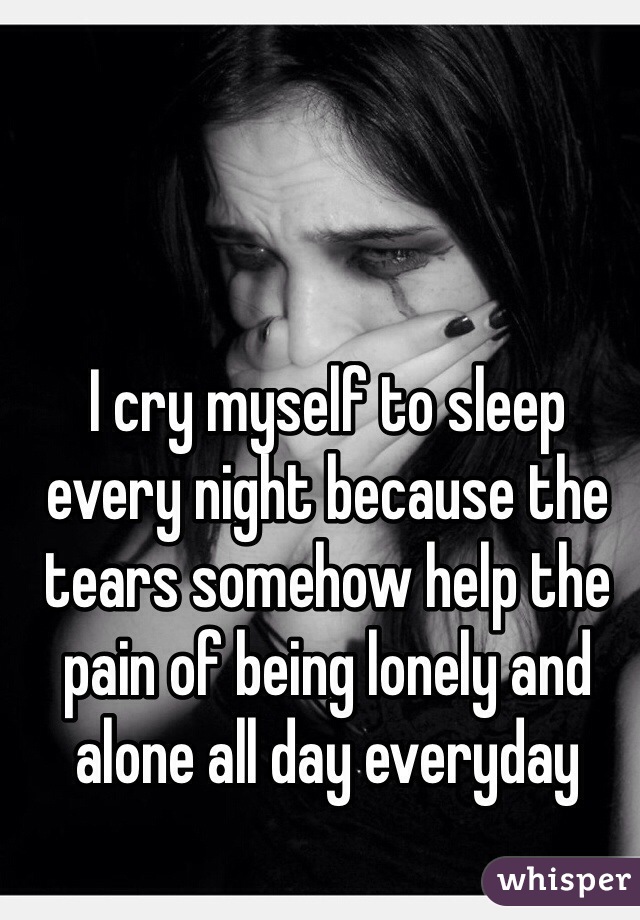I cry myself to sleep every night because the tears somehow help the pain of being lonely and alone all day everyday 