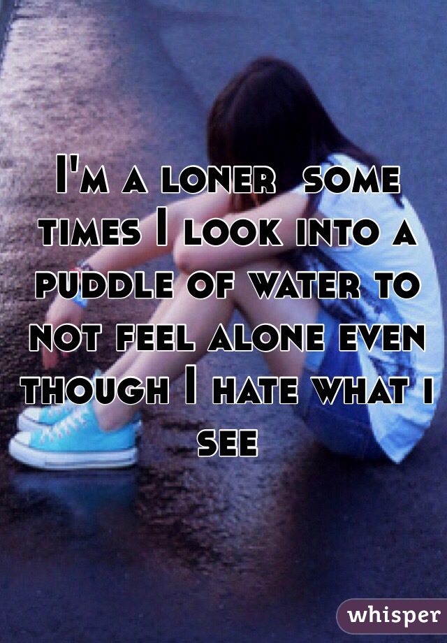 I'm a loner  some times I look into a puddle of water to not feel alone even though I hate what i see
