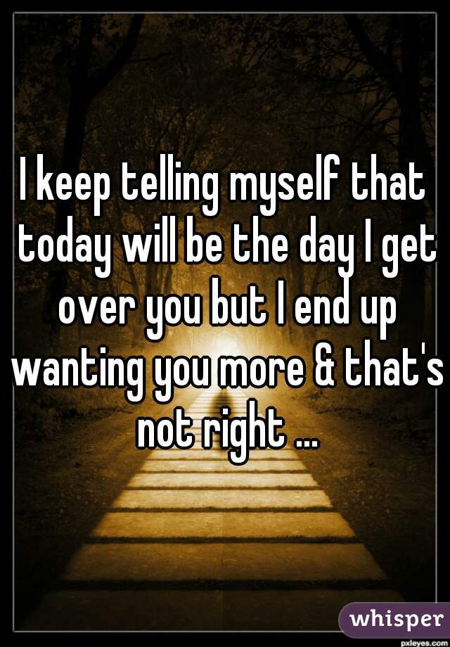 I keep telling myself that today will be the day I get over you but I end up wanting you more & that's not right ...