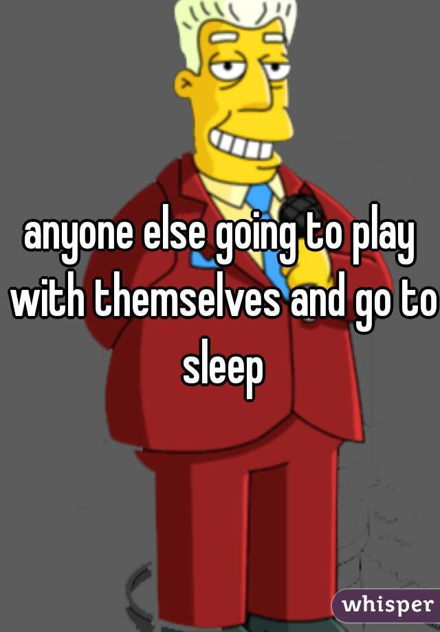 anyone else going to play with themselves and go to sleep