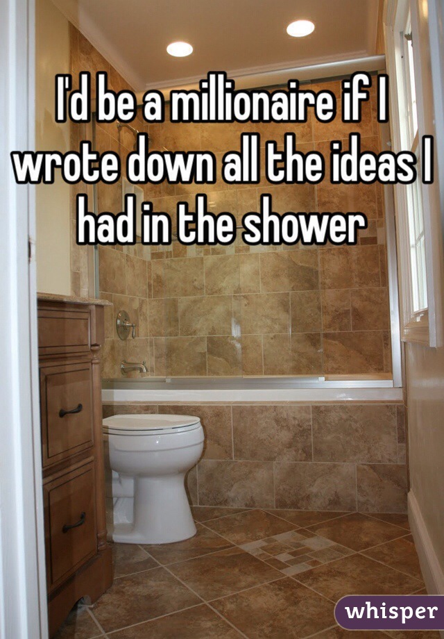 I'd be a millionaire if I wrote down all the ideas I had in the shower